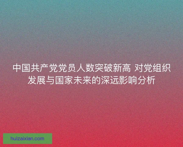 中国共产党党员人数突破新高 对党组织发展与国家未来的深远影响分析