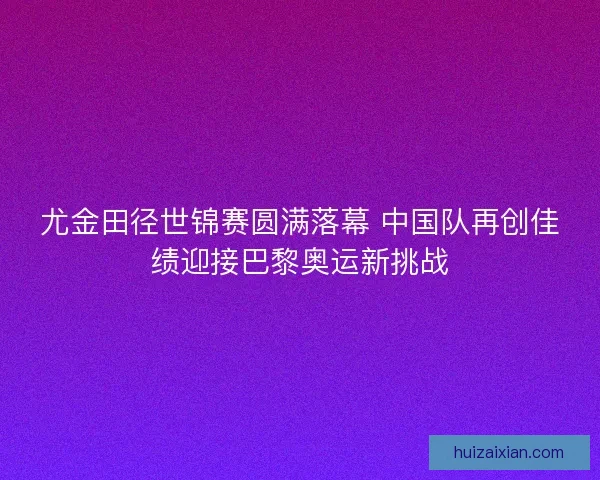 尤金田径世锦赛圆满落幕 中国队再创佳绩迎接巴黎奥运新挑战