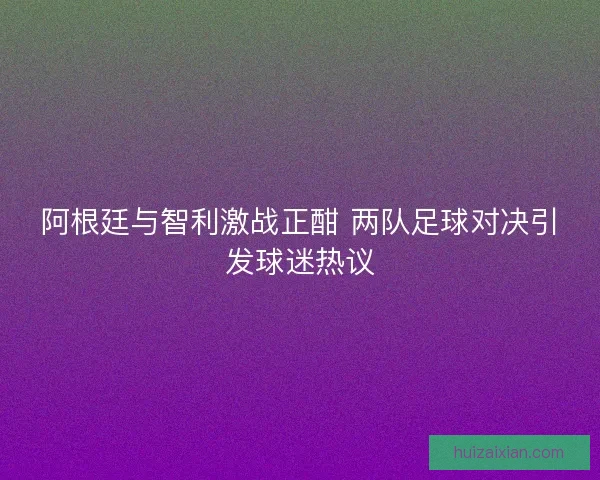 阿根廷与智利激战正酣 两队足球对决引发球迷热议