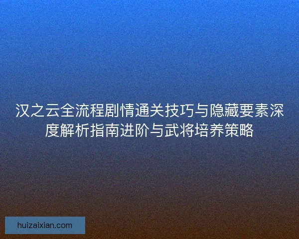 汉之云全流程剧情通关技巧与隐藏要素深度解析指南进阶与武将培养策略