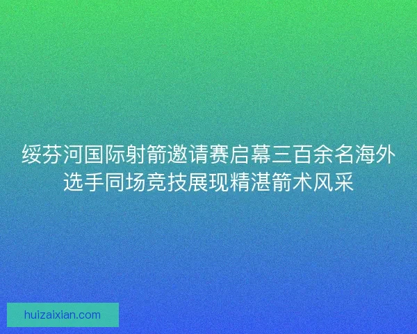 绥芬河国际射箭邀请赛启幕三百余名海外选手同场竞技展现精湛箭术风采