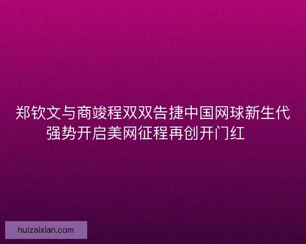 郑钦文与商竣程双双告捷中国网球新生代强势开启美网征程再创开门红🎾