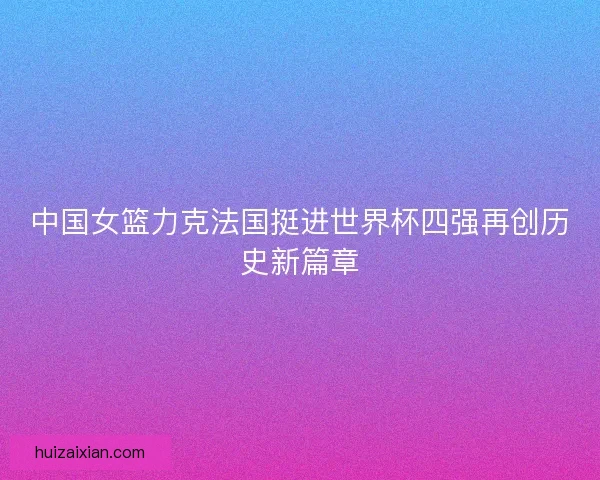 中国女篮力克法国挺进世界杯四强再创历史新篇章
