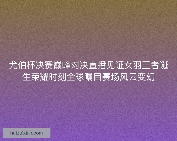 尤伯杯决赛巅峰对决直播见证女羽王者诞生荣耀时刻全球瞩目赛场风云变幻