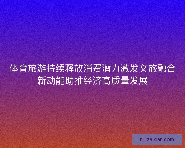体育旅游持续释放消费潜力激发文旅融合新动能助推经济高质量发展