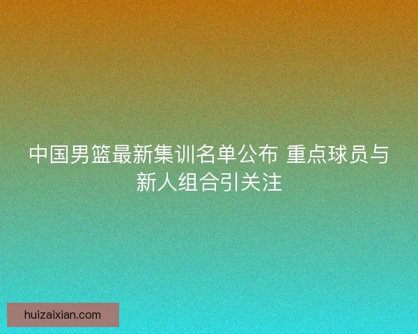中国男篮最新集训名单公布 重点球员与新人组合引关注