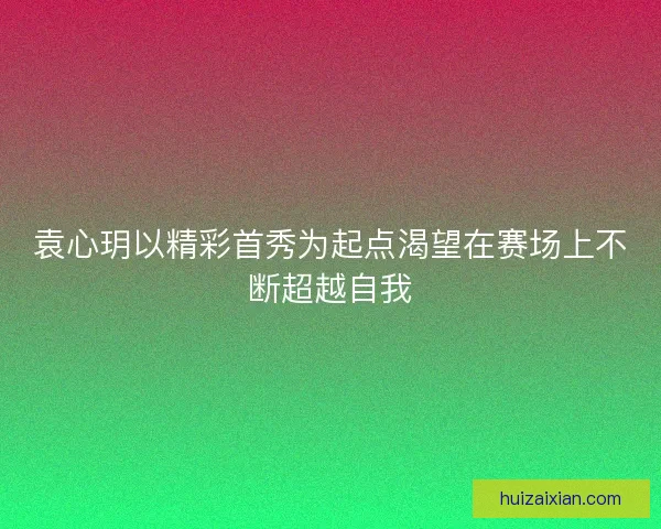 袁心玥以精彩首秀为起点渴望在赛场上不断超越自我