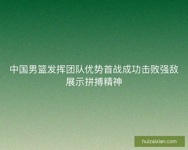 中国男篮发挥团队优势首战成功击败强敌展示拼搏精神