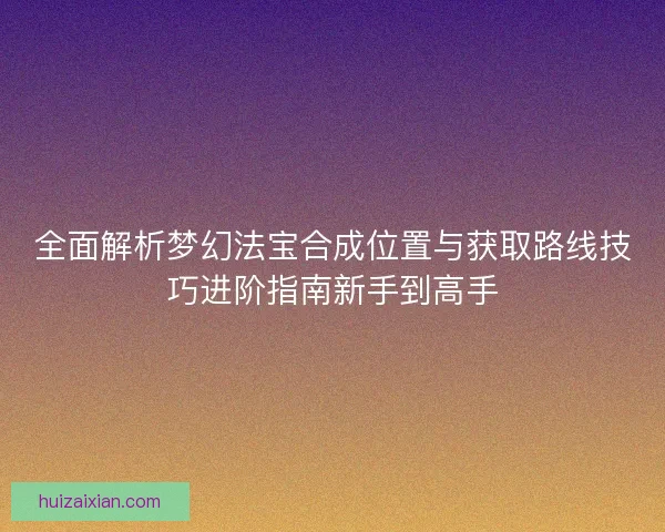 全面解析梦幻法宝合成位置与获取路线技巧进阶指南新手到高手