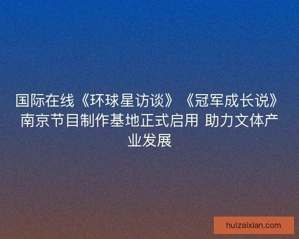 国际在线《环球星访谈》《冠军成长说》南京节目制作基地正式启用 助力文体产业发展