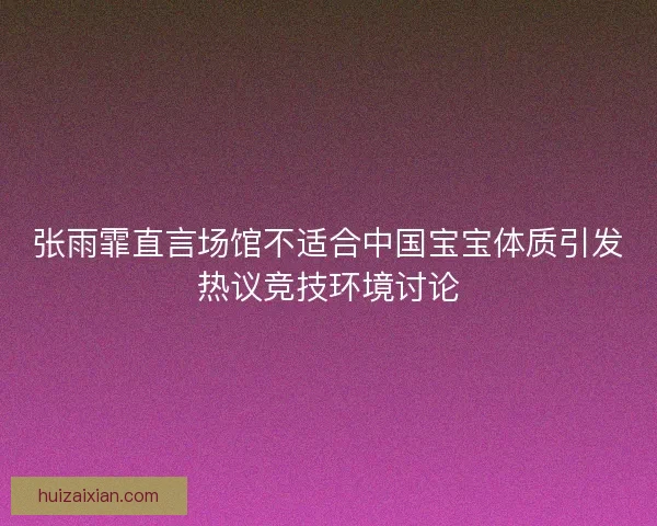 张雨霏直言场馆不适合中国宝宝体质引发热议竞技环境讨论