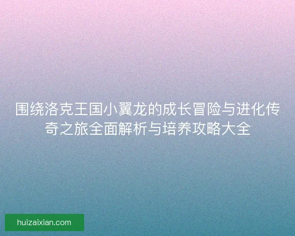 围绕洛克王国小翼龙的成长冒险与进化传奇之旅全面解析与培养攻略大全