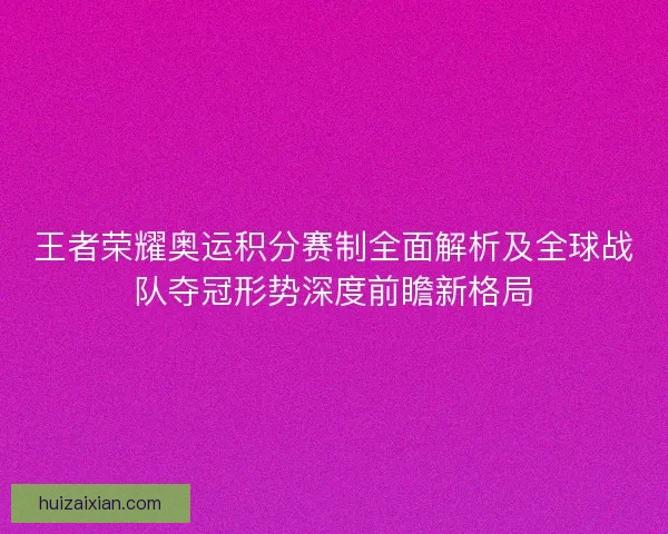 王者荣耀奥运积分赛制全面解析及全球战队夺冠形势深度前瞻新格局